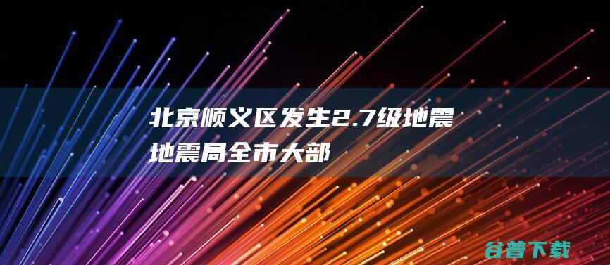 北京顺义区发生2.7级地震，地震局：全市大部分地区有感|强震|震源|中国地震台网|山东地震